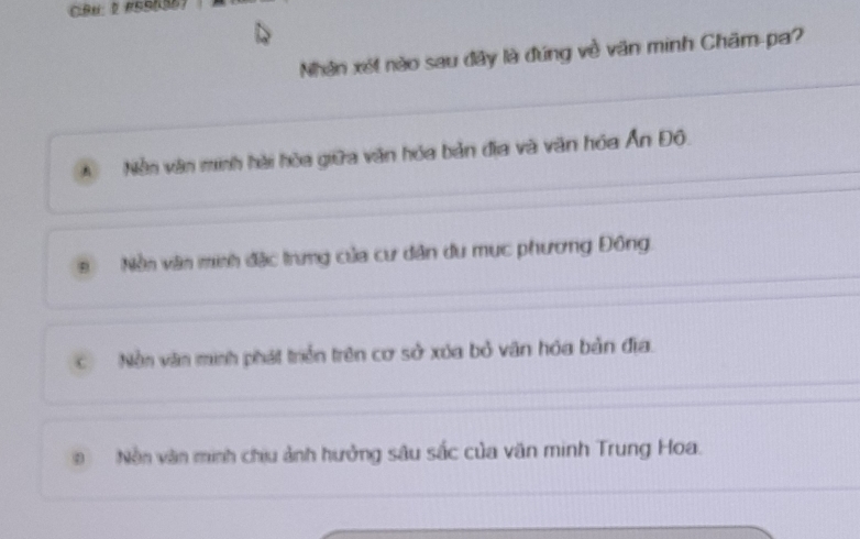 CBU: 2 #SS636)
Nhân xét nào sau đây là đúng về văn minh Châm-pa?
A Nền văn minh hài hòa giữa văn hóa bản địa và văn hóa Ấn Đô.
Nền văn minh đặc trưng của cư dân du mục phương Đông
C Nền văn minh phát triển trên cơ sở xúa bỏ văn hóa bản địa.
Nền văn minh chiu ảnh hưởng sâu sắc của văn minh Trung Hoa.