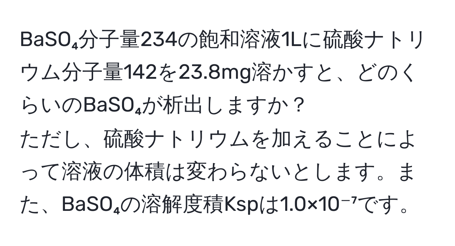 BaSO₄分子量234の飽和溶液1Lに硫酸ナトリウム分子量142を23.8mg溶かすと、どのくらいのBaSO₄が析出しますか？  
ただし、硫酸ナトリウムを加えることによって溶液の体積は変わらないとします。また、BaSO₄の溶解度積Kspは1.0×10⁻⁷です。