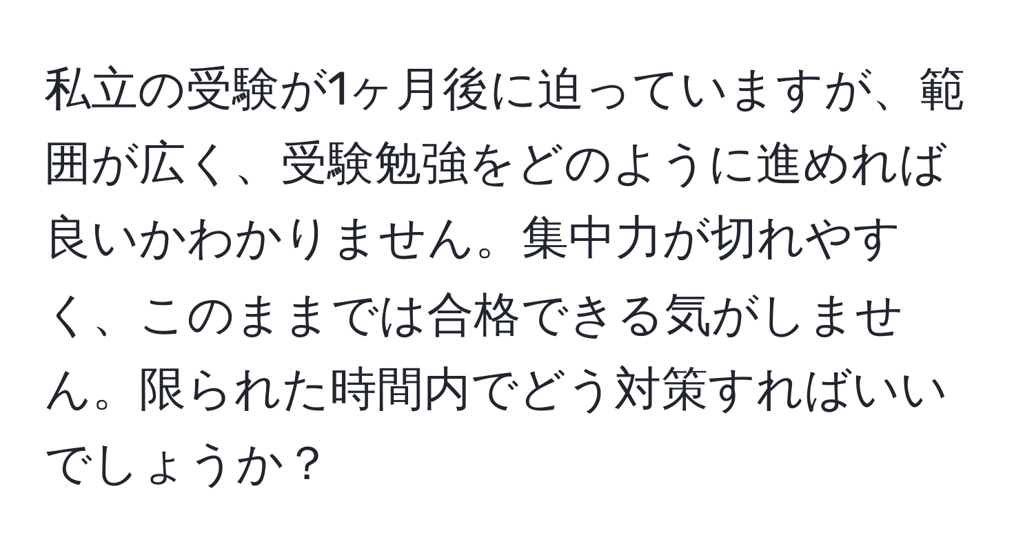 私立の受験が1ヶ月後に迫っていますが、範囲が広く、受験勉強をどのように進めれば良いかわかりません。集中力が切れやすく、このままでは合格できる気がしません。限られた時間内でどう対策すればいいでしょうか？