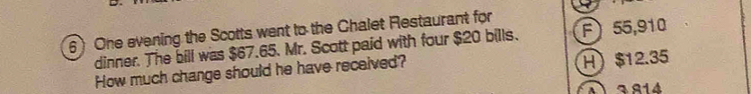 One evening the Scotts went to the Chalet Restaurant for F) 55,910
dinner. The bill was $67.65. Mr. Scott paid with four $20 bills.
How much change should he have received?
H) $12.35
4 3814