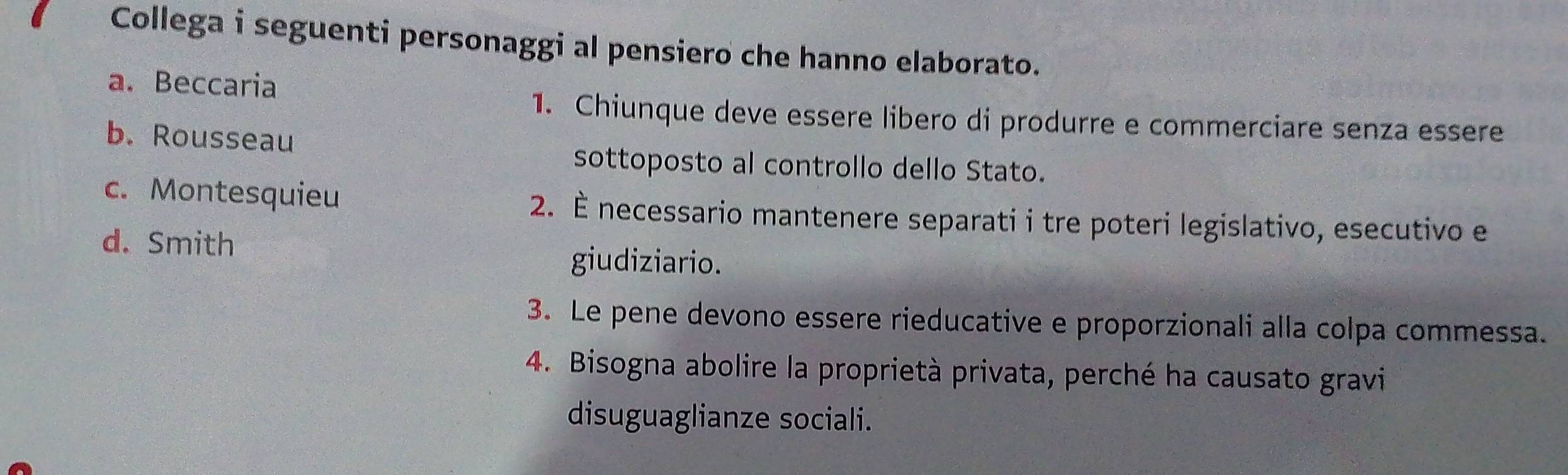 Collega i seguenti personaggi al pensiero che hanno elaborato.
a. Beccaria
1. Chiunque deve essere libero di produrre e commerciare senza essere
b. Rousseau
sottoposto al controllo dello Stato.
c. Montesquieu 2. É necessario mantenere separati i tre poteri legislativo, esecutivo e
d. Smith
giudiziario.
3. Le pene devono essere rieducative e proporzionali alla colpa commessa.
4. Bisogna abolire la proprietà privata, perché ha causato gravi
disuguaglianze sociali.