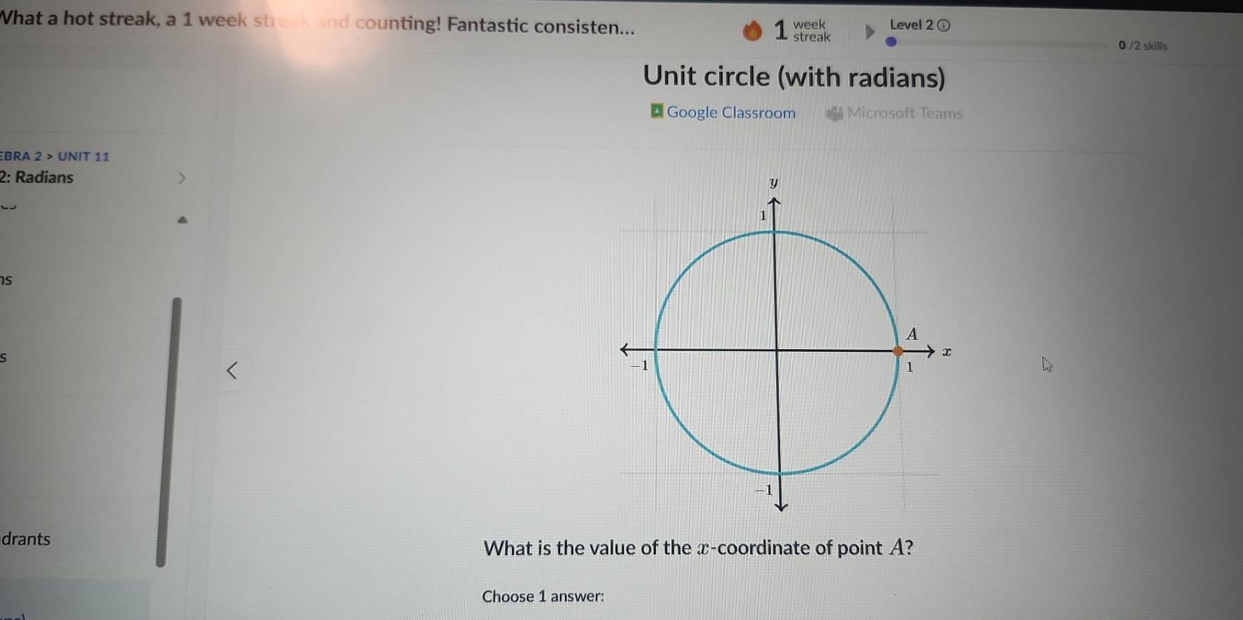 What a hot streak, a 1 week streak and counting! Fantastic consisten... 1 week Level 2 ⓘ 
streak 0 /2 skills 
Unit circle (with radians) 
* Google Classroom *Microsoft Teams 
BRA 2 > UNIT 11 
2: Radians 
C 
is 
ς 
drants 
What is the value of the x-coordinate of point A? 
Choose 1 answer: