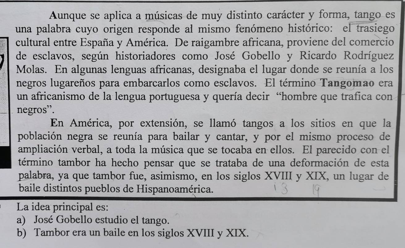 Aunque se aplica a músicas de muy distinto carácter y forma, tango es
una palabra cuyo origen responde al mismo fenómeno histórico: el trasiego
cultural entre España y América. De raigambre africana, proviene del comercio
de esclavos, según historiadores como José Gobello y Ricardo Rodríguez
Molas. En algunas lenguas africanas, designaba el lugar donde se reunía a los
negros lugareños para embarcarlos como esclavos. El término Tangomao era
un africanismo de la lengua portuguesa y quería decir “hombre que trafica con
negros'.
En América, por extensión, se llamó tangos a los sitios en que la
población negra se reunía para bailar y cantar, y por el mismo proceso de
ampliación verbal, a toda la música que se tocaba en ellos. El parecido con el
término tambor ha hecho pensar que se trataba de una deformación de esta
palabra, ya que tambor fue, asimismo, en los siglos XVIII y XIX, un lugar de
baile distintos pueblos de Hispanoamérica.
La idea principal es:
a) José Gobello estudio el tango.
b) Tambor era un baile en los siglos XVIII y XIX.