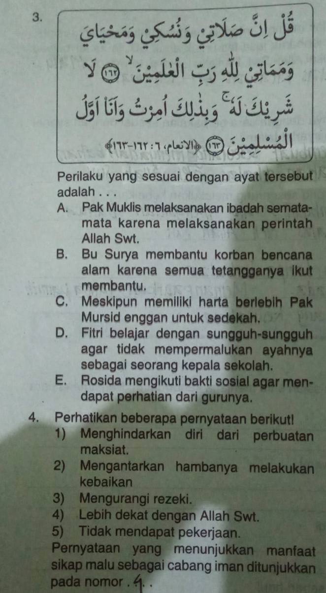 j;í t; &; 1 a; r 3; é
17r - 17r : 7 ir
Perilaku yang sesuai dengan ayat tersebut
adalah . . .
A. Pak Muklis melaksanakan ibadah semata-
mata karena melaksanakan perintah
Allah Swt.
B. Bu Surya membantu korban bencana
alam karena semua tetangganya ikut 
membantu.
C. Meskipun memiliki harta berlebih Pak
Mursid enggan untuk sedekah.
D. Fitri belajar dengan sungguh-sungguh
agar tidak mempermalukan ayahnya
sebagai seorang kepala sekolah.
E. Rosida mengikuti bakti sosial agar men-
dapat perhatian dari gurunya.
4. Perhatikan beberapa pernyataan berikut!
1) Menghindarkan diri dari perbuatan
maksiat.
2) Mengantarkan hambanya melakukan
kebaikan
3) Mengurangi rezeki.
4) Lebih dekat dengan Allah Swt.
5) Tidak mendapat pekerjaan.
Pernyataan yang menunjukkan manfaat
sikap malu sebagai cabang iman ditunjukkan
pada nomor . .