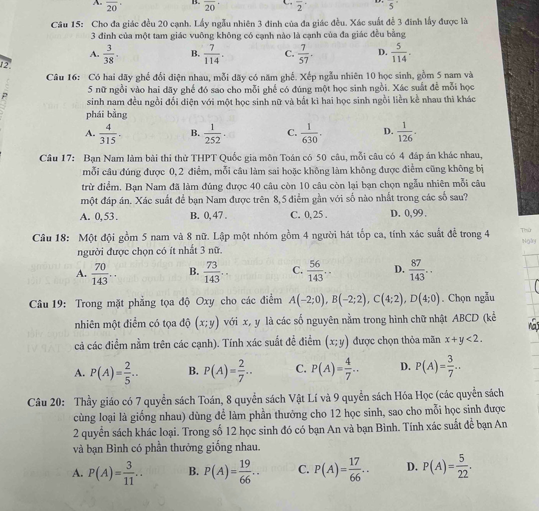 A. overline (20)^(·) overline (20)^(·) overline 2^((·) 5^·)
Câu 15: Cho đa giác đều 20 cạnh. Lấy ngẫu nhiên 3 đinh của đa giác đều. Xác suất để 3 đinh lấy được là
3 đỉnh của một tam giác vuông không có cạnh nào là cạnh của đa giác đều bằng
A.  3/38 .  7/114 . C.  7/57 .  5/114 .
B.
D.
12.
Câu 16: Có hai dãy ghế đối diện nhau, mỗi dãy có năm ghế. Xếp ngẫu nhiên 10 học sinh, gồm 5 nam và
5 nữ ngồi vào hai dãy ghế đó sao cho mỗi ghế có đúng một học sinh ngồi. Xác suất để mỗi học
P
sinh nam đều ngồi đối diện với một học sinh nữ và bất kì hai học sinh ngồi liền kề nhau thì khác
phái bang
D.
A.  4/315 .  1/252 .  1/630 .  1/126 .
B.
C.
Câu 17: Bạn Nam làm bài thi thử THPT Quốc gia môn Toán có 50 câu, mỗi câu có 4 đáp án khác nhau,
mỗi câu đúng được 0,2 điểm, mỗi câu làm sai hoặc không làm không được điểm cũng không bị
trừ điểm. Bạn Nam đã làm đúng được 40 câu còn 10 câu còn lại bạn chọn ngẫu nhiên mỗi câu
một đáp án. Xác suất để bạn Nam được trên 8,5 điểm gần với số nào nhất trong các số sau?
A. 0, 53 . B. 0, 47 . C. 0, 25 . D. 0,99 .
Câu 18: Một đội gồm 5 nam và 8 nữ. Lập một nhóm gồm 4 người hát tốp ca, tính xác suất để trong 4 Thử
người được chọn có ít nhất 3 nữ. Ngày
A.  70/143 ..  73/143 ..  56/143 ..  87/143 ..
B.
C.
D.
Câu 19: Trong mặt phẳng tọa độ Oxy cho các điểm A(-2;0),B(-2;2),C(4;2),D(4;0). Chọn ngẫu
nhiên một điểm có tọa độ (x;y) với x, y là các số nguyên nằm trong hình chữ nhật ABCD (kể
na
cả các điểm nằm trên các cạnh). Tính xác suất để điểm (x;y) được chọn thỏa mãn x+y<2.
A. P(A)= 2/5 ... B. P(A)= 2/7 ... C. P(A)= 4/7 .. D. P(A)= 3/7 ..
Câu 20: Thầy giáo có 7 quyền sách Toán, 8 quyển sách Vật Lí và 9 quyền sách Hóa Học (các quyền sách
cùng loại là giống nhau) dùng để làm phần thưởng cho 12 học sinh, sao cho mỗi học sinh được
2 quyền sách khác loại. Trong số 12 học sinh đó có bạn An và bạn Bình. Tính xác suất để bạn An
và bạn Bình có phần thưởng giống nhau.
A. P(A)= 3/11 .. B. P(A)= 19/66 .. C. P(A)= 17/66 .. D. P(A)= 5/22 .