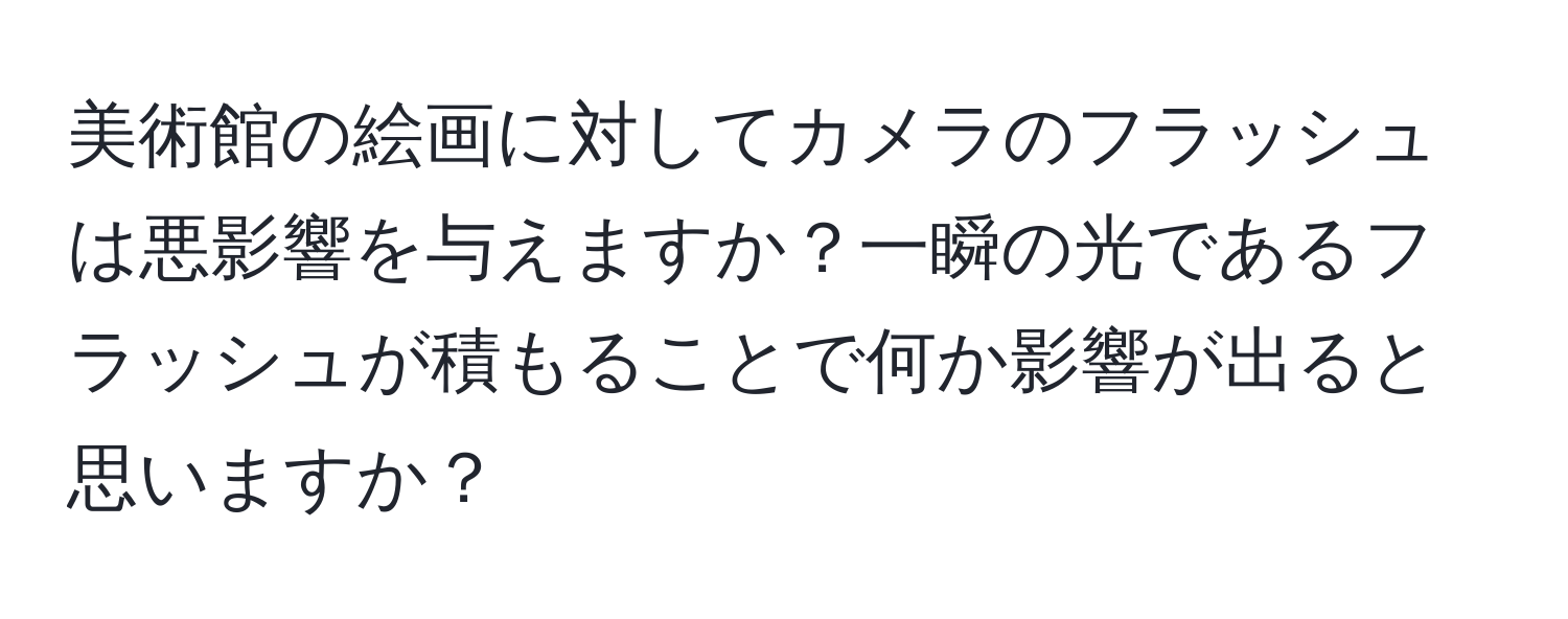 美術館の絵画に対してカメラのフラッシュは悪影響を与えますか？一瞬の光であるフラッシュが積もることで何か影響が出ると思いますか？
