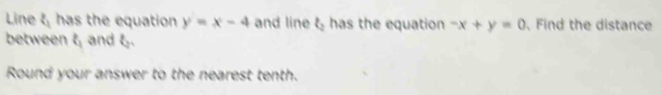 Line has the equation y=x-4 and line t has the equation -x+y=0 , Find the distance
between t and t.
Round your answer to the nearest tenth.