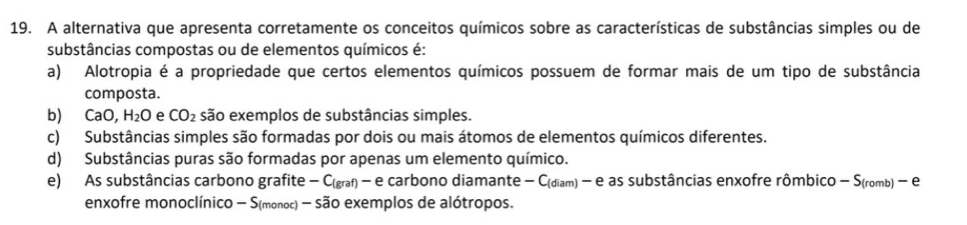 A alternativa que apresenta corretamente os conceitos químicos sobre as características de substâncias simples ou de
substâncias compostas ou de elementos químicos é:
a) Alotropia é a propriedade que certos elementos químicos possuem de formar mais de um tipo de substância
composta.
b) CaO, H_2O e CO_2 são exemplos de substâncias simples.
c) Substâncias simples são formadas por dois ou mais átomos de elementos químicos diferentes.
d) Substâncias puras são formadas por apenas um elemento químico.
e) As substâncias carbono grafite- C(graf) -e carbono diamante - C(diam) - e as substâncias enxofre rômbico - S(romb) - e
enxofre monoclínico - S(monoc) - são exemplos de alótropos.