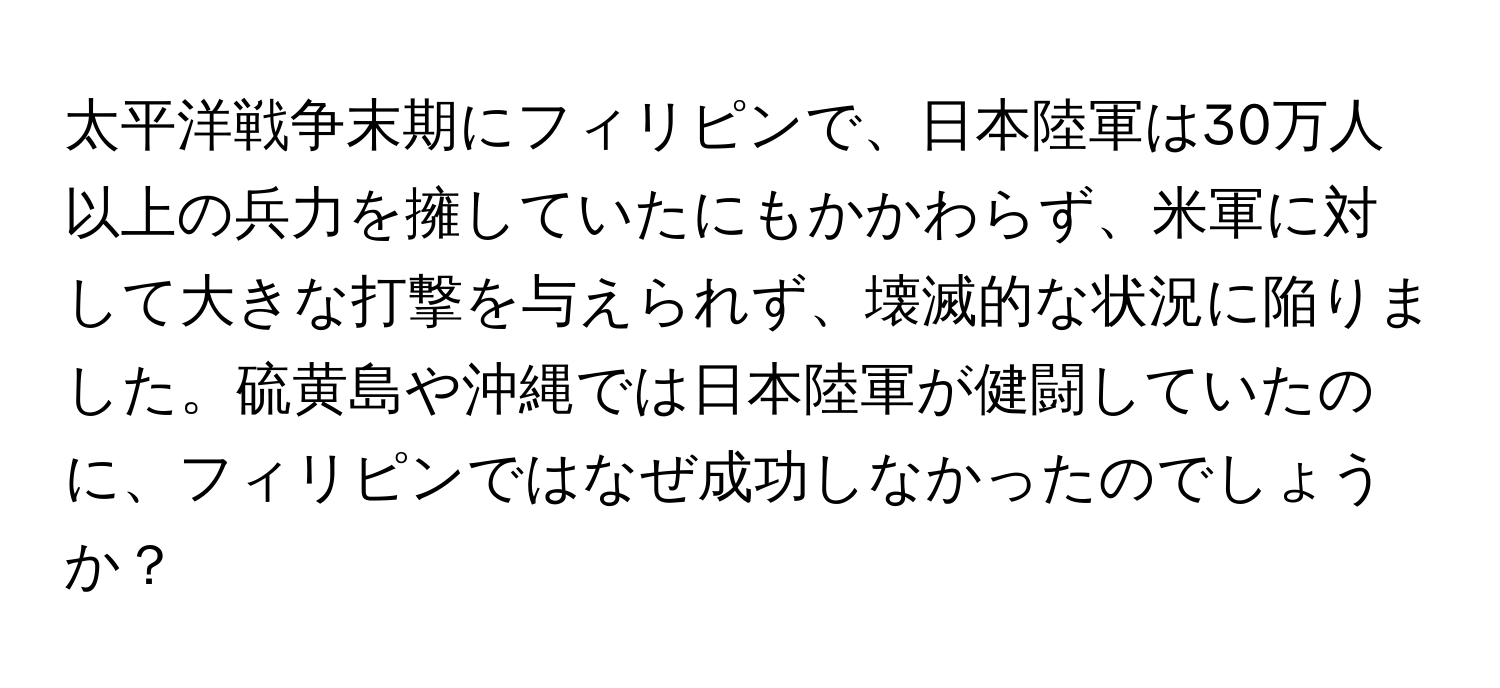 太平洋戦争末期にフィリピンで、日本陸軍は30万人以上の兵力を擁していたにもかかわらず、米軍に対して大きな打撃を与えられず、壊滅的な状況に陥りました。硫黄島や沖縄では日本陸軍が健闘していたのに、フィリピンではなぜ成功しなかったのでしょうか？