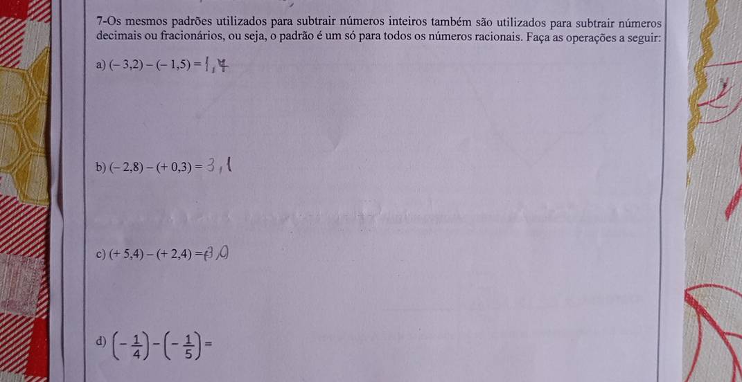 7-Os mesmos padrões utilizados para subtrair números inteiros também são utilizados para subtrair números 
decimais ou fracionários, ou seja, o padrão é um só para todos os números racionais. Faça as operações a seguir: 
a) (-3,2)-(-1,5)=
b) (-2,8)-(+0,3)=
c) (+ 5,4) - (+ 2,4)=(
d) (- 1/4 )-(- 1/5 )=