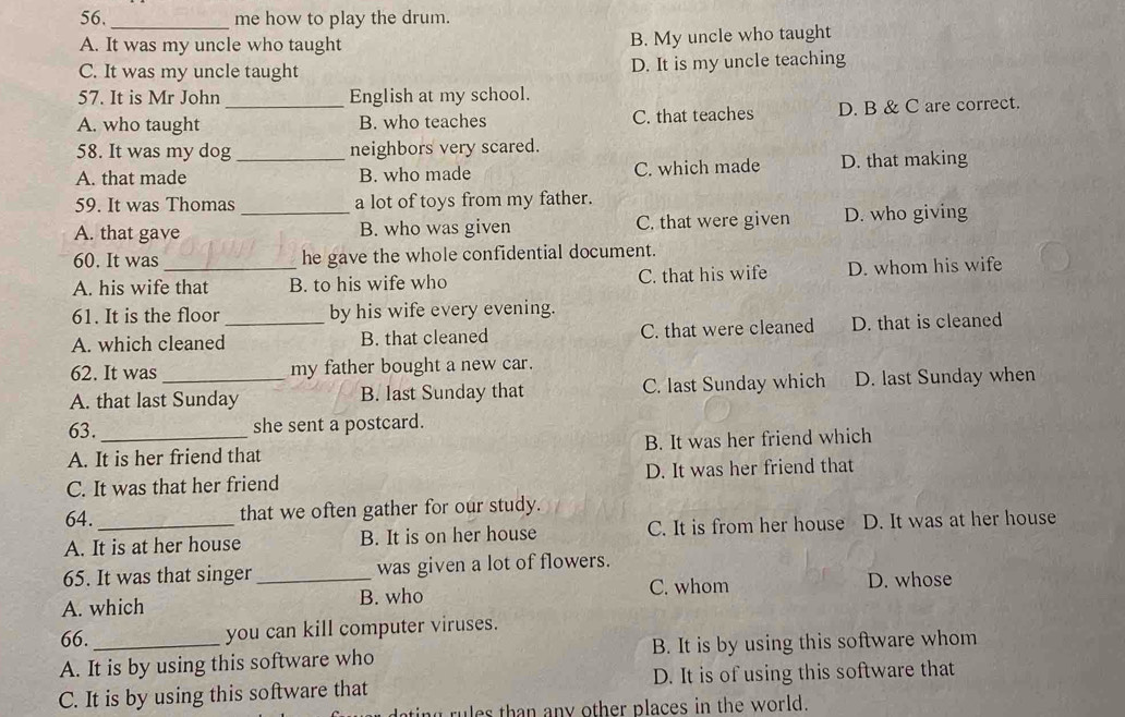 56._ me how to play the drum.
A. It was my uncle who taught B. My uncle who taught
C. It was my uncle taught D. It is my uncle teaching
57. It is Mr John English at my school.
A. who taught _B. who teaches C. that teaches D. B & C are correct.
58. It was my dog neighbors very scared.
A. that made _B. who made C. which made D. that making
59. It was Thomas a lot of toys from my father.
A. that gave _B. who was given C. that were given D. who giving
60. It was he gave the whole confidential document.
A. his wife that B. to his wife who C. that his wife D. whom his wife
61. It is the floor by his wife every evening.
A. which cleaned_ B. that cleaned C. that were cleaned D. that is cleaned
62. It was my father bought a new car.
A. that last Sunday B. last Sunday that C. last Sunday which D. last Sunday when
63. _she sent a postcard.
A. It is her friend that B. It was her friend which
C. It was that her friend D. It was her friend that
64. that we often gather for our study.
A. It is at her house B. It is on her house C. It is from her house D. It was at her house
65. It was that singer _was given a lot of flowers.
C. whom D. whose
A. which B. who
66.
you can kill computer viruses.
A. It is by using this software who B. It is by using this software whom
C. It is by using this software that D. It is of using this software that
ting rules than any other places in the world.