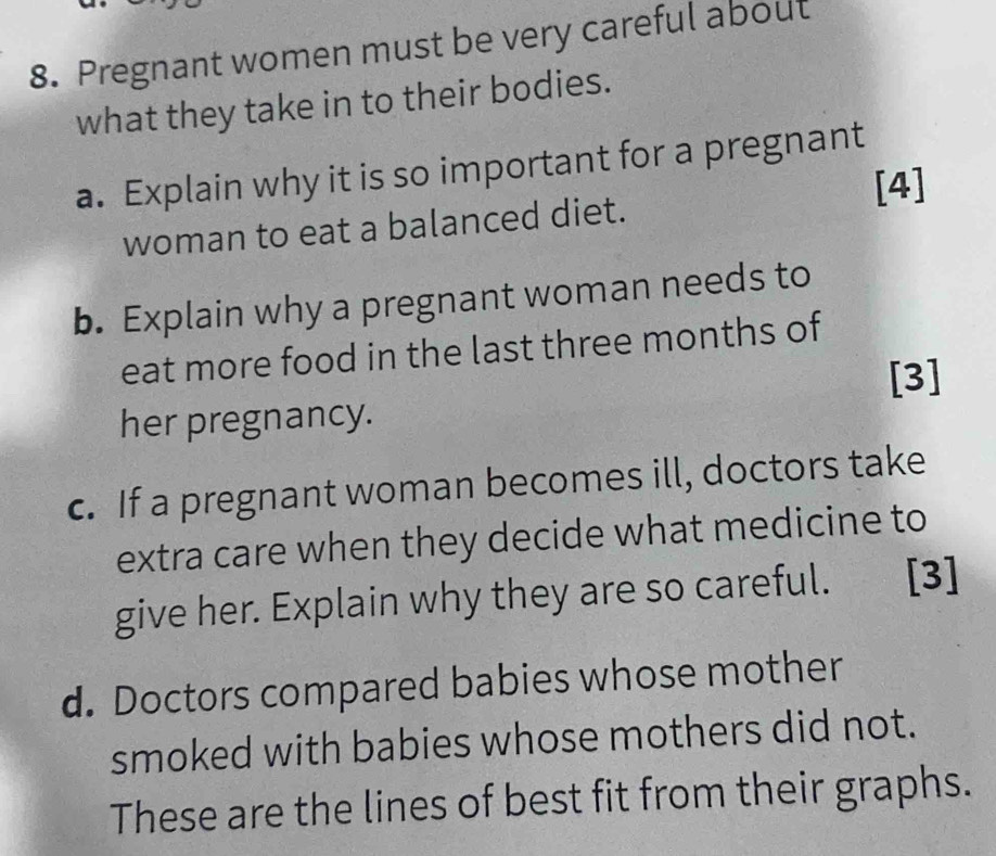 Pregnant women must be very careful about 
what they take in to their bodies. 
a. Explain why it is so important for a pregnant 
[4] 
woman to eat a balanced diet. 
b. Explain why a pregnant woman needs to 
eat more food in the last three months of 
[3] 
her pregnancy. 
c. If a pregnant woman becomes ill, doctors take 
extra care when they decide what medicine to 
give her. Explain why they are so careful. [3] 
d. Doctors compared babies whose mother 
smoked with babies whose mothers did not. 
These are the lines of best fit from their graphs.