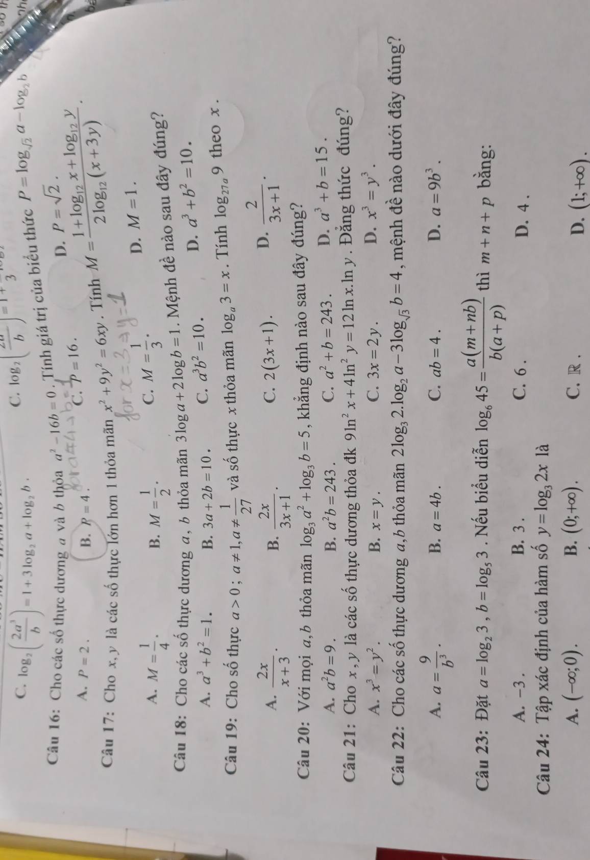 C. log _2( 2a^3/b )=1+3log _2a+log _2b·
C. log _2( 2a/b )=1+3
Câu 16: Cho các số thực dương a và b thỏa a^2-16b=0. Tính giá trị của biểu thức P=log _sqrt(2)a-log _2b
nh
D. P=sqrt(2).
A. P=2. B. P=4.
C. P=16.
Câu 17: Cho x, y là các số thực lớn hơn 1 thỏa mãn x^2+9y^2=6xy. Tính M=frac 1+log _12x+log _12y2log _12(x+3y).
D. M=1.
A. M= 1/4 . M= 1/2 .
B.
C. M= 1/3 .
Câu 18: Cho các số thực dương a, b thỏa mãn 3log a+2log b=1. Mệnh đề nào sau đây đúng?
A. a^3+b^2=1. B. 3a+2b=10. C. a^3b^2=10.
D. a^3+b^2=10.
Câu 19: Cho số thực a>0;a!= 1,a!=  1/27  và số thực x thỏa mãn log _a3=x. Tính log _27a9 theo x .
A.  2x/x+3 .  2x/3x+1 .
B.
C. 2(3x+1).
D.  2/3x+1 .
Câu 20: Với mọi a,b thỏa mãn log _3a^2+log _3b=5 , khẳng định nào sau đây đúng?
A. a^2b=9. B. a^2b=243. C. a^2+b=243. D. a^3+b=15.
Câu 21: Cho x, y là các số thực dương thỏa đk 9ln^2x+4ln^2y=12ln x.. In y . Đắng thức đúng?
A. x^3=y^2. B. x=y. 3x=2y. D. x^3=y^3.
C.
Câu 22: Cho các số thực dương a,b thỏa mãn 2log _32.log _2a-3log _sqrt(3)b=4 , mệnh đề nào dưới đây đúng?
A. a= 9/b^3 .
B. a=4b. C. ab=4. D. a=9b^3.
Câu 23: Đặt a=log _23,b=log _53. Nếu biểu diễn log _645= (a(m+nb))/b(a+p)  thì m+n+p bằng:
A. -3 . B. 3 . C. 6 . D. 4 .
Câu 24: Tập xác định của hàm số y=log _32xla
A. (-∈fty ;0). B. (0;+∈fty ). C. R .
D. (1;+∈fty ).