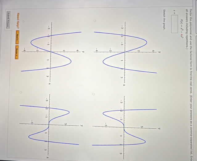 Factor the polynomial and use the factored form to find the real zeros. (Enter your answers as a comma-separated list. Ente 
all answers including repetitions.)
P(x)=x^5-4x^3
x=□
Sketch the graph.
x
Need Help? Haad I Master 1 
Submst Answer