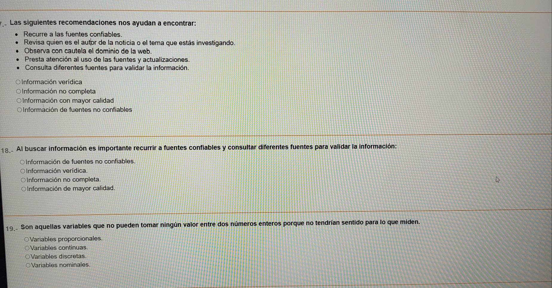 Las siguientes recomendaciones nos ayudan a encontrar:
Recurre a las fuentes confiables.
Revisa quien es el autor de la noticia o el tema que estás investigando.
Observa con cautela el dominio de la web.
Presta atención al uso de las fuentes y actualizaciones.
Consulta diferentes fuentes para validar la información
O Información verídica
O Información no completa
OInformación con mayor calidad
OInformación de fuentes no confiables
18 Al buscar información es importante recurrir a fuentes confiables y consultar diferentes fuentes para validar la información:
OInformación de fuentes no confiables.
Información verídica.
Información no completa.
OInformación de mayor calidad.
19_ Son aquellas variables que no pueden tomar ningún valor entre dos números enteros porque no tendrían sentido para lo que miden.
○Variables proporcionales.
Variables continuas.
Variables discretas.
○Variables nominales.