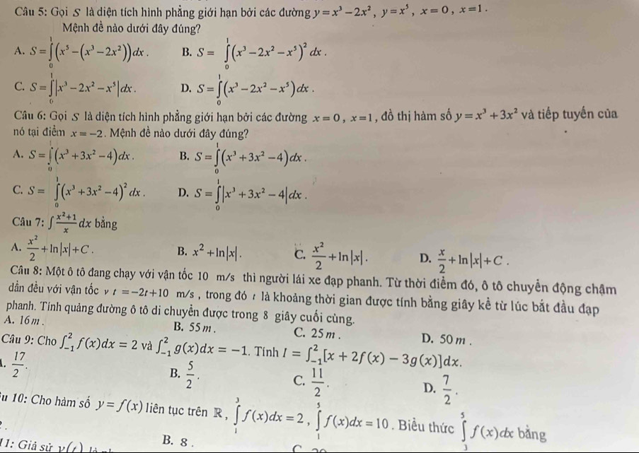 Gọi S là diện tích hình phẳng giới hạn bởi các đường y=x^3-2x^2,y=x^5,x=0,x=1.
Mệnh đề nào dưới đây đúng?
A. S=∈tlimits _0^(1(x^5)-(x^3-2x^2))dx. B. S=∈tlimits _0^(1(x^3)-2x^2-x^5)^2dx.
C. S=∈tlimits _0^(1|x^3)-2x^2-x^5|dx. D. S=∈tlimits _0^(1(x^3)-2x^2-x^5)dx.
Câu 6: Gọi 5 là diện tích hình phẳng giới hạn bởi các đường x=0,x=1 , đồ thị hàm số y=x^3+3x^2 và tiếp tuyến của
nó tại điểm x=-2. Mệnh đề nào dưới đây đúng?
A. S=∈tlimits _0^(1(x^3)+3x^2-4)dx. B. S=∈tlimits _0^(1(x^3)+3x^2-4)dx.
C. S=∈tlimits _0^(1(x^3)+3x^2-4)^2dx. D. S=∈tlimits _0^(1|x^3)+3x^2-4|dx.
Câu 7:∈t  (x^2+1)/x dx bàng
B.
A.  x^2/2 +ln |x|+C. x^2+ln |x|. C.  x^2/2 +ln |x|. D.  x/2 +ln |x|+C.
Câu 8: Một ô tô đang chạy với vận tốc 10 m/s thì người lái xe đạp phanh. Từ thời điểm đó, ô tô chuyển động chậm
đần đều với vận tốc v t=-2t+10 m/s , trong đó  là khoảng thời gian được tính bằng giây kể từ lúc bắt đầu đạp
phanh. Tính quảng đường ô tô di chuyển được trong 8 giây cuối cùng.
A. 16 m . B. 55 m . C. 25 m . D. 50 m .
Câu 9: Cho ∈t _(-1)^2f(x)dx=2 và ∈t _(-1)^2g(x)dx=-1. Tính I=∈t _(-1)^2[x+2f(x)-3g(x)]dx.
 17/2 .
B.  5/2 .
C.  11/2 .
D.  7/2 .
Su 10: Cho hàm số y=f(x) liên tục trên R,∈tlimits _1^3f(x)dx=2,∈tlimits _1^5f(x)dx=10. Biểu thức ∈tlimits _1^5f(x)dxb áng
11: Giả sử y(t)
B. 8 .
C