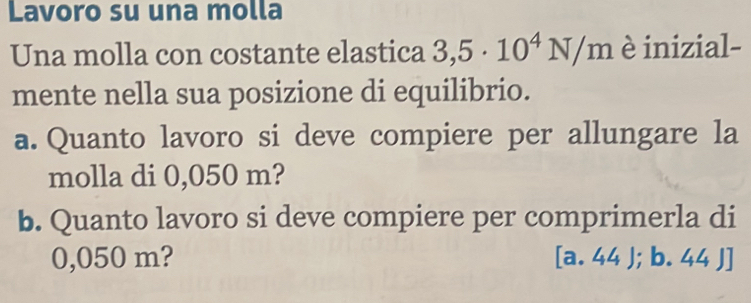 Lavoro su una molla 
Una molla con costante elastica 3,5· 10^4N/m è inizial- 
mente nella sua posizione di equilibrio. 
a. Quanto lavoro si deve compiere per allungare la 
molla di 0,050 m? 
b. Quanto lavoro si deve compiere per comprimerla di
0,050 m? [a. 44 );b · 4 44 J]