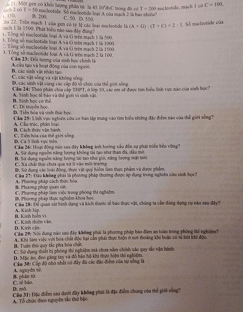 Một gen có khối lượng phân tử là 45.10^4dvC trong đó có T=200 nucleotide, mạch 1 có C=100,
jach 2 có T=50 nucleotide. Số nucleotide loại A của mạch 2 là bao nhiêu?
t. 150, B. 200. C. 50. D. 550.
C ău 22. Trên mạch 1 của gen có tỷ lệ các loại nucleotide là (A+G):(T+C)=2:1. Số nucleotide của
nach 1 là 1500. Phát biểu nào sau đây đúng?
Tổng số nucleotide loại A và G trên mạch 1 là 500.
3. Tổng số nucleotide loại A và G trên mạch 1 là 1000.
C. Tổng số nucleotide loại A và G trên mạch 2 là 1500.
D. Tổng số nucleotide loại A và G trên mạch 2 là 100.
Câu 23: Đôi tượng của sinh học chính là
A.cầu tạo và hoạt động của con người.
B. các sinh vật nhân tạo.
C. các vật sống và vật không sống.
D. các sinh vật cùng các cấp độ tổ chức của thể giới sống
Câu 24: Theo phân chia cập THPT
A. Sinh học tế bảo và thể giới vi sinh vật. T, ở lớp 10, các em sẽ được tim hiểu lĩnh vực nào của sinh học?
B. Sinh học cơ thể.
C. Di truyền học.
D. Tiền hóa và sinh thái học
Câu 25: Lĩnh vực nghiên cứu cơ bản tập trung vào tìm hiểu những đặc điểm nào của thể giới sống?
A. Cầu trúc, phân loại.
B. Cách thức văn hành
C. Tiến hóa của thế giới sống,
D. Cá 3 lĩnh vực trên,
Câu 26: Hoạt động nào sau đây không ảnh hưởng xấu đến sự phát triển bền vững?
A. Sử dụng nguồn năng lượng không tái tạo như than đá, dầu mỏ.
B. Sử dụng nguồn năng lượng tái tạo như gió, năng lượng mặt trời.
C. Xá chất thái chưa qua xử lí vào môi trường
D. Sử dụng các loài động, thực vật quý hiểm làm thực phẩm và dược phẩm.
Câu 27: Đầu không phải là phương pháp thường được áp dụng trong nghiên cứu sinh học?
A. Phương pháp cách thức hóa.
B. Phương pháp quan sát
C. Phương pháp làm việc trong phòng thí nghiệm.
D. Phương pháp thực nghiệm khoa học.
Câu 28: Để quan sát hình dạng và kích thước tế bảo thực vật, chúng ta cần dùng dụng cụ nào sau đây?
A. Kinh lúp.
B. Kính hiển vi.
C. Kính thiên văn.
D. Kính cận,
Câu 29: Nội dung nào sau đây không phải là phương pháp bảo đảm an toàn trong phòng thí nghiệm?
A. Khi làm việc với hóa chất độc hại cần phải thực hiện ở nơi thoáng khí hoặc có tũ hút khí độc.
B. Tuân thủ quy tắc pha hóa chất.
C. Sử dụng thiết bị phòng thí nghiệm mà chưa nắm chính xác quy tắc vận hành.
D. Mặc áo, đeo găng tay và đồ bảo hộ khi thực hiện thí nghiệm.
Câu 30: Cấp độ nhỏ nhất có đầy đủ các đặc điểm của sự sống là
A. nguyên tử.
B. phân tử,
C. tế bảo.
D. mô.
Câu 31: Đặc điểm sau dưới đây không phải là đặc điểm chung của thể giới sống?
A. Tổ chức theo nguyên tắc thứ bậc.
