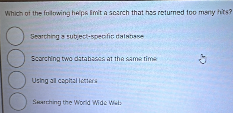 Which of the following helps limit a search that has returned too many hits?
Searching a subject-specific database
Searching two databases at the same time
Using all capital letters
Searching the World Wide Web