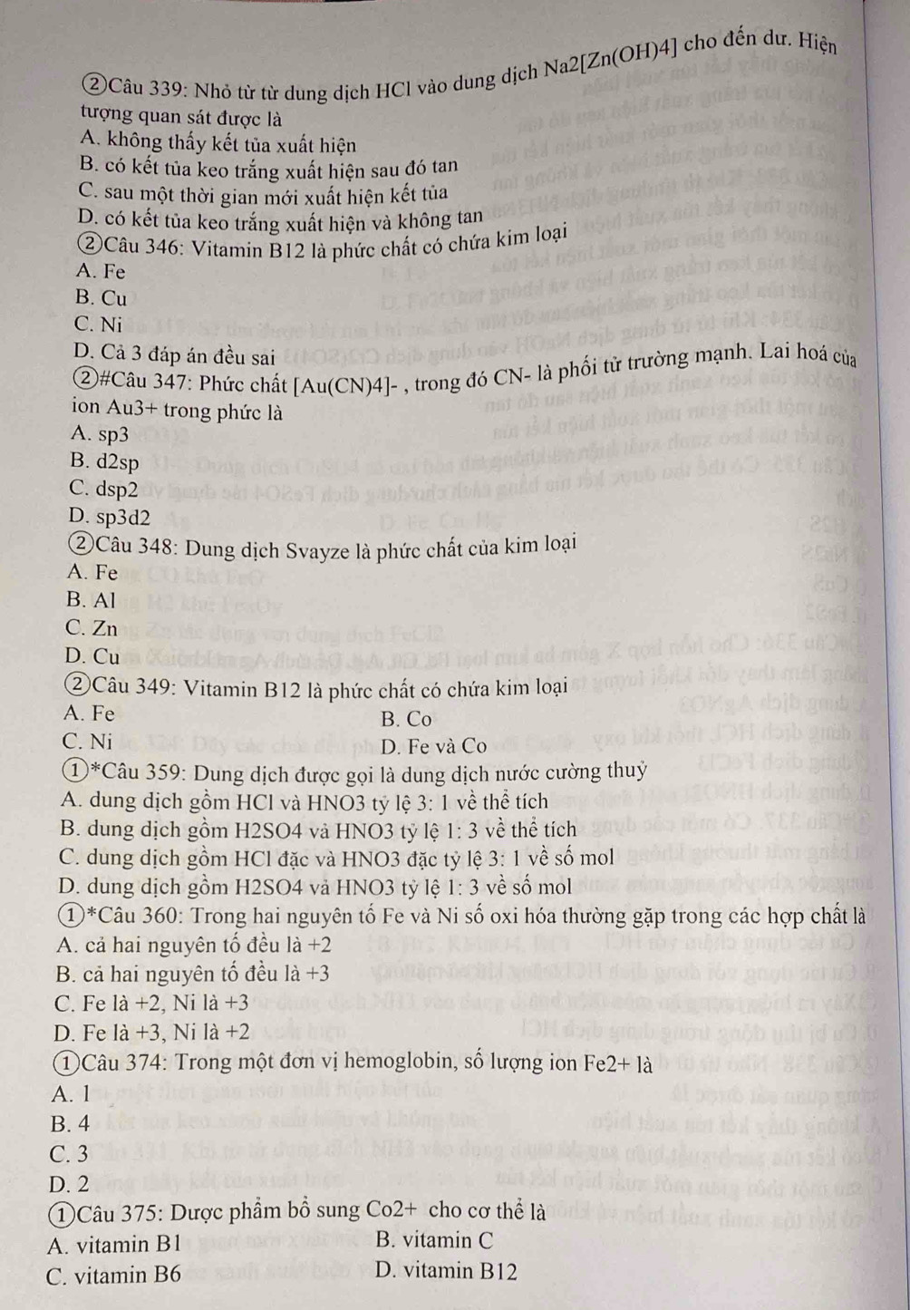 ②Câu 339: Nhỏ từ từ dung dịch HCl vào dung dịch Na2[Zn(OH)4] cho đến dư. Hiện
tượng quan sát được là
A. không thấy kết tủa xuất hiện
B. có kết tủa keo trắng xuất hiện sau đó tan
C. sau một thời gian mới xuất hiện kết tủa
D. có kết tủa keo trắng xuất hiện và không tan
②Câu 346: Vitamin B12 là phức chất có chứa kim loại
A. Fe
B. Cu
C. Ni
D. Cả 3 đáp án đều sai
②#Câu 347: Phức chất [Au(CN)4]- , trong đó CN- là phối tử trường mạnh. Lai hoá của
ion Au3+ trong phức là
A. sp3
B. d2sp
C. dsp2
D. sp3d2
②Câu 348: Dung dịch Svayze là phức chất của kim loại
A. Fe
B. Al
C. Zn
D. Cu
②Câu 349: Vitamin B12 là phức chất có chứa kim loại
A. Fe
B. Co
C. Ni D. Fe và Co
①*Câu 359: Dung dịch được gọi là dung dịch nước cường thuỷ
A. dung dịch gồm HCl và HNO3 tỷ lệ 3:1 về thể tích
B. dung dịch gồm H2SO4 và HNO3 tỷ lệ 1:3 vè thhat e tich
C. dung dịch gồm HCl đặc và HNO3 đặc tỷ lệ 3:1 về số mol
D. dung dịch gồm H2SO4 và HNO3 tỷ lệ 1:3 về số mol
1^* Câu 360: Trong hai nguyên tố Fe và Ni số oxi hóa thường gặp trong các hợp chất là
A. cả hai nguyên tố đều la+2
B. cả hai nguyên tổ đều 1a+3
C. Fe la+2 , Ni 1a+3
D. Fe 1dot a , Ni 1a+2
①Câu 374: Trong một đơn vị hemoglobin, số lượng ion B e2+12
A. 1
B. 4
C. 3
D. 2
①Câu 375: Dược phẩm bổ sung Co2+ cho cơ thể là
A. vitamin B1 B. vitamin C
C. vitamin B6 D. vitamin B12