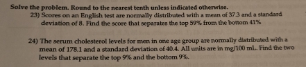 Solve the problem. Round to the nearest tenth unless indicated otherwise. 
23) Scores on an English test are normally distributed with a mean of 37.3 and a standard 
deviation of 8. Find the score that separates the top 59% from the bottom 41%
24) The serum cholesterol levels for men in one age group are normally distributed with a 
mean of 178.1 and a standard deviation of 40.4. All units are in mg/100 mL. Find the two 
levels that separate the top 9% and the bottom 9%.