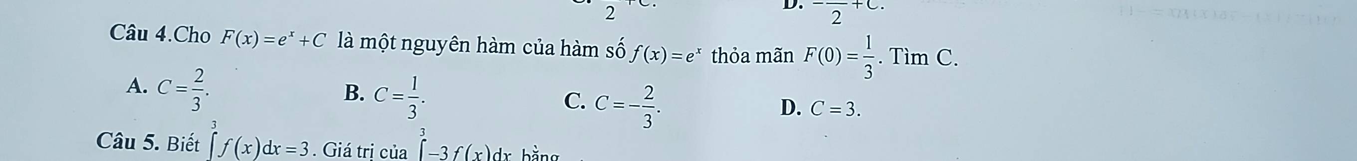 2
D. ^-frac 2+C. 
Câu 4.Cho F(x)=e^x+C là một nguyên hàm của hàm số f(x)=e^x thỏa mãn F(0)= 1/3 . .TimC.
A. C= 2/3 .
B. C= 1/3 .
C. C=- 2/3 .
D. C=3. 
Câu 5. Biết ∈tlimits _a^3f(x)dx=3. Giá trị của ∈tlimits _a^3-3f(x)dxbsin x