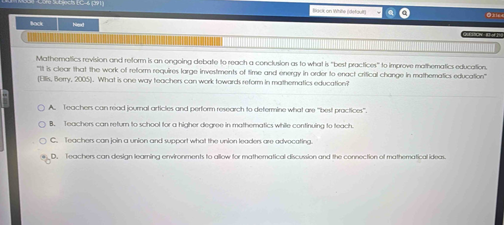 de -Côre Subjects EC-6 (391) Black on White (default) 3:16:4
Back Next QUESIION - 83 of 210
Mathematics revision and reform is an ongoing debate to reach a conclusion as to what is “best practices" to improve mathematics education.
“It is clear that the work of reform requires large investments of time and energy in order to enact critical change in mathematics education”
(Ellis, Berry, 2005). What is one way teachers can work towards reform in mathematics education?
A. Teachers can read journal articles and perform research to determine what are “best practices”.
B. Teachers can return to school for a higher degree in mathematics while continuing to teach.
C. Teachers can join a union and support what the union leaders are advocating.
D. Teachers can design learning environments to allow for mathematical discussion and the connection of mathematical ideas.