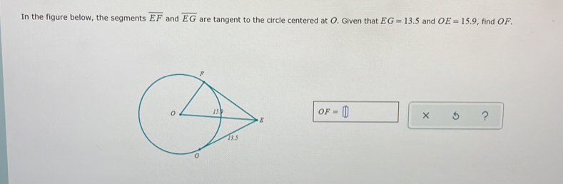 In the figure below, the segments overline EF and overline EG are tangent to the circle centered at O. Given that EG=13.5 and OE=15.9 , find OF.
OF=□ × 5 ?