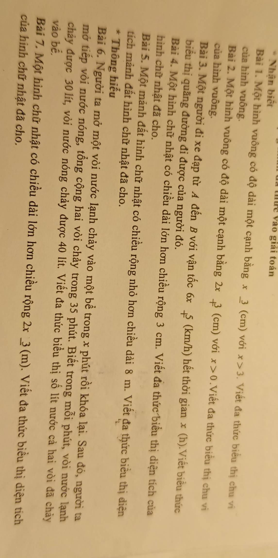 Nhận biết 
a thức vào giải toán 
Bài 1. Một hình vuông có độ dài một cạnh bằng x_ 3
của hình vuông. (cm) với x>3. Viết đa thức biểu thị chu vi 
Bài 2. Một hình vuông có độ dài một cạnh bằng 2x 3 (cm) với x>0.Viết đa thức biểu thị chu vi 
của hình vuông. 
Bài 3. Một người đi xe đạp từ A đến B với vận tốc 6x 5 (km/h) hết thời gian x (h).Viết biểu thức 
biểu thị quãng đường đi được của người đó. 
Bài 4. Một hình chữ nhật có chiều dài lớn hơn chiều rộng 3 cm. Viết đa thức biểu thị diện tích của 
hình chữ nhật đã cho. 
Bài 5. Một mảnh đất hình chữ nhật có chiều rộng nhỏ hơn chiều dài 8 m. Viết đa thức biểu thị diện 
tích mảnh đất hình chữ nhật đã cho. 
* Thông hiếu 
Bài 6. Người ta mở một vòi nước lạnh chảy vào một bể trong x phút rồi khóa lại. Sau đó, người ta 
mở tiếp vòi nước nóng, tổng cộng hai vòi chảy trong 35 phút. Biết trong mỗi phút, vòi nước lạnh 
chảy được 30 lít, vòi nước nóng chảy được 40 lít. Viết đa thức biểu thị số lít nước cả hai vòi đã chảy 
vào bể. 
Bài 7. Một hình chữ nhật có chiều dài lớn hơn chiều rộng 2x_ 3(m). Viết đa thức biểu thị diện tích 
của hình chữ nhật đã cho.