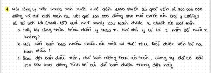 MGr cong ty thài trang san xuāi + ¢ó gòn àoo0 chiée aò qia vòn 1ā 300 000 000
dòng vá dui xién bán ra vèi qiò 300 000 dòng cno mòi curee aò. Gà y (dong) 
ià só tién lǎi (hoài (0) cuá whā mai ichu ban duǒc x chiec ao loai trén. 
a. Hay láp cóng thi bièu chén y theo x chi àó, y có ló 1 ham só euǒx 
khóng? 
b. Hoi càn boh bà0 nuiéu cháe aò mài ió thè thù hói quòc vón bó ra 
ban dāi? 
c. Sau aot bàn dàù tién, chí bàn rièng toai ao tén, cóng ty dǒcó eai
150 000 000 dong. Tinn so' ao do ban dubc trong dot nay.