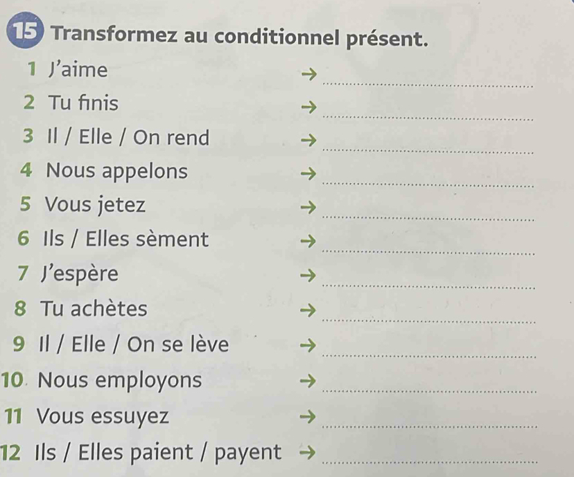 Transformez au conditionnel présent. 
_ 
1 I' aime 
_ 
2 Tu fınis 
_ 
3 Il / Elle / On rend 
_ 
4 Nous appelons 
5 Vous jetez 
_ 
_ 
6 Ils / Elles sèment 
7 J'espère 
_ 
_ 
8 Tu achètes 
9 Il / Elle / On se lève_ 
10. Nous employons_ 
11 Vous essuyez 
_ 
12 Ils / Elles paient / payent_