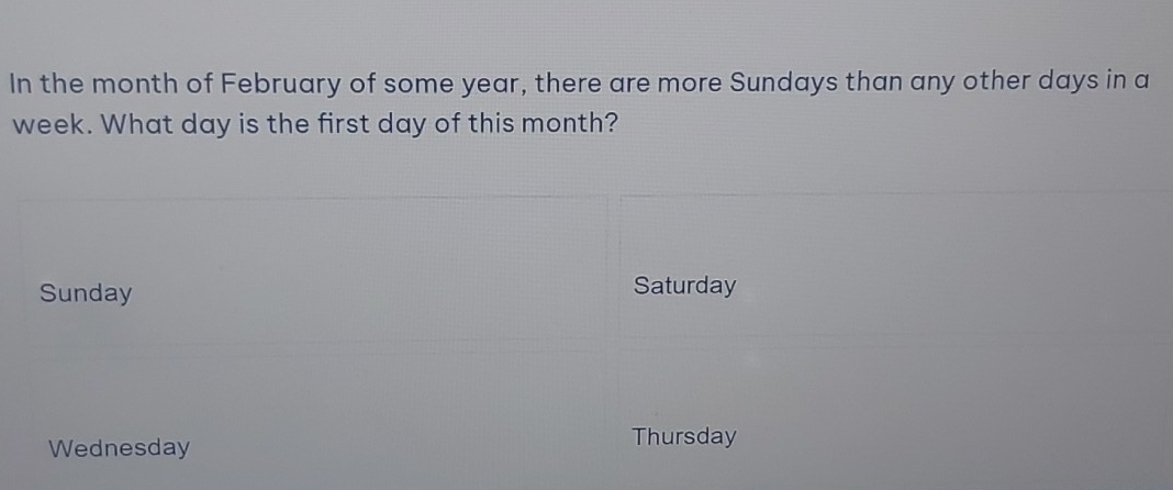 In the month of February of some year, there are more Sundays than any other days in a
week. What day is the first day of this month?
Sunday Saturday
Wednesday
Thursday