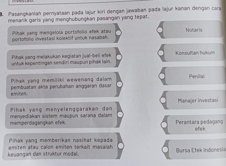 investast
B. Pasangkanlah pernyataan pada lajur kiri dengan jawaban pada lajur kanan dengan cara
menarik garis yang menghubungkan pasangan yang tepat.
Pihak yang mengelola portofolio efek atau
Notaris
portofolio investasi kolektif untuk nasabah.
Pihak yang melakukan kegiatan jual-beli efek Konsultan hukum
untuk kepentingan sendiri maupun pihak lain.
Pihak yang memiliki wewenang dalam Penilai
pembuatan akta perubahan anggaran dasar
emiten.
Manajer investasi
Pihak yang menyelenggarakan dan
menyediakan sistem maupun sarana dalam
memperdagangkan efek. Perantara pedagang
efek
Pihak yang memberikan nasihat kepada
emiten atau calon emiten terkait masalah
keuangan dan struktur modal. Bursa Efek Indonesia