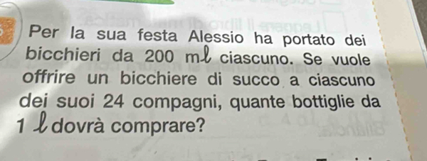 Per la sua festa Alessio ha portato dei 
bicchieri da 200 ml ciascuno. Se vuole 
offrire un bicchiere di succo a ciascuno 
dei suoi 24 compagni, quante bottiglie da
1 l dovrà comprare?