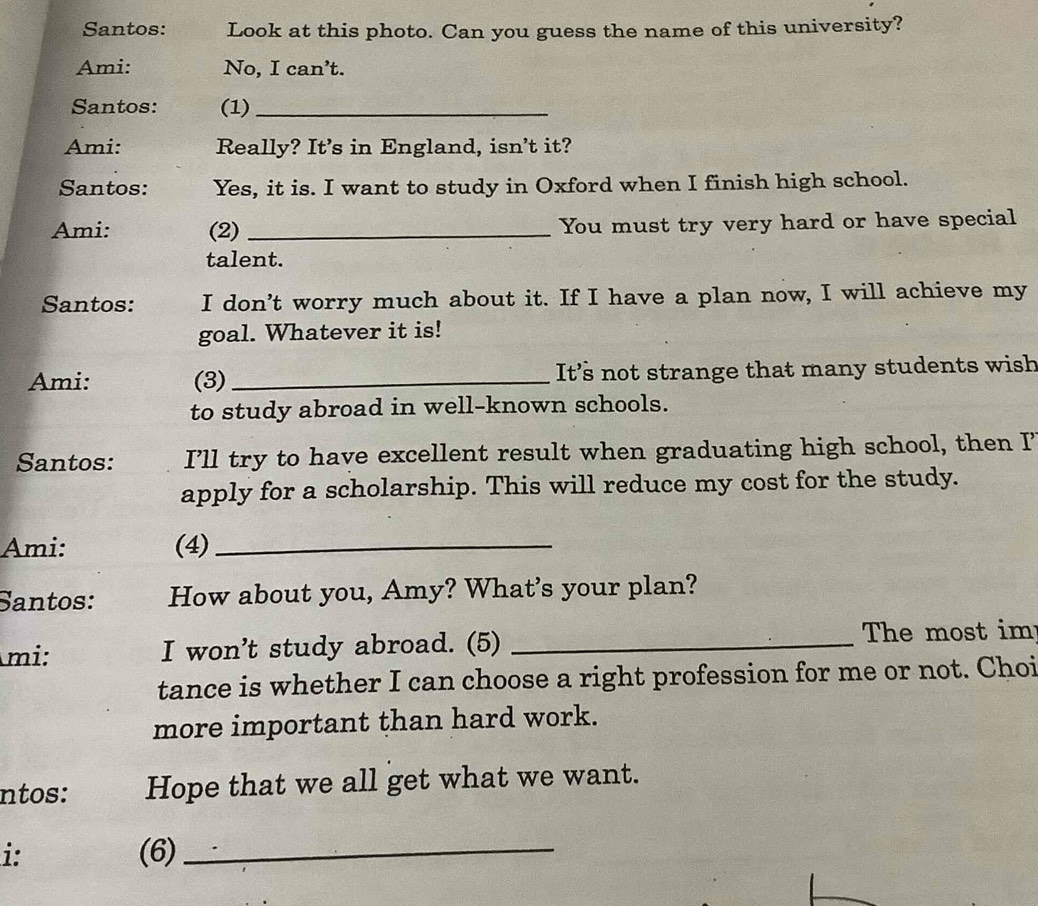 Santos: Look at this photo. Can you guess the name of this university? 
Ami: No, I can't. 
Santos: (1)_ 
Ami: Really? It’s in England, isn’t it? 
Santos: Yes, it is. I want to study in Oxford when I finish high school. 
Ami: (2) _You must try very hard or have special 
talent. 
Santos: I don't worry much about it. If I have a plan now, I will achieve my 
goal. Whatever it is! 
Ami: (3)_ It’s not strange that many students wish 
to study abroad in well-known schools. 
Santos: I'll try to have excellent result when graduating high school, then I’ 
apply for a scholarship. This will reduce my cost for the study. 
Ami: (4)_ 
Santos: How about you, Amy? What's your plan? 
mi: I won't study abroad. (5) _The most im 
tance is whether I can choose a right profession for me or not. Choi 
more important than hard work. 
ntos: Hope that we all get what we want. 
i: (6)_