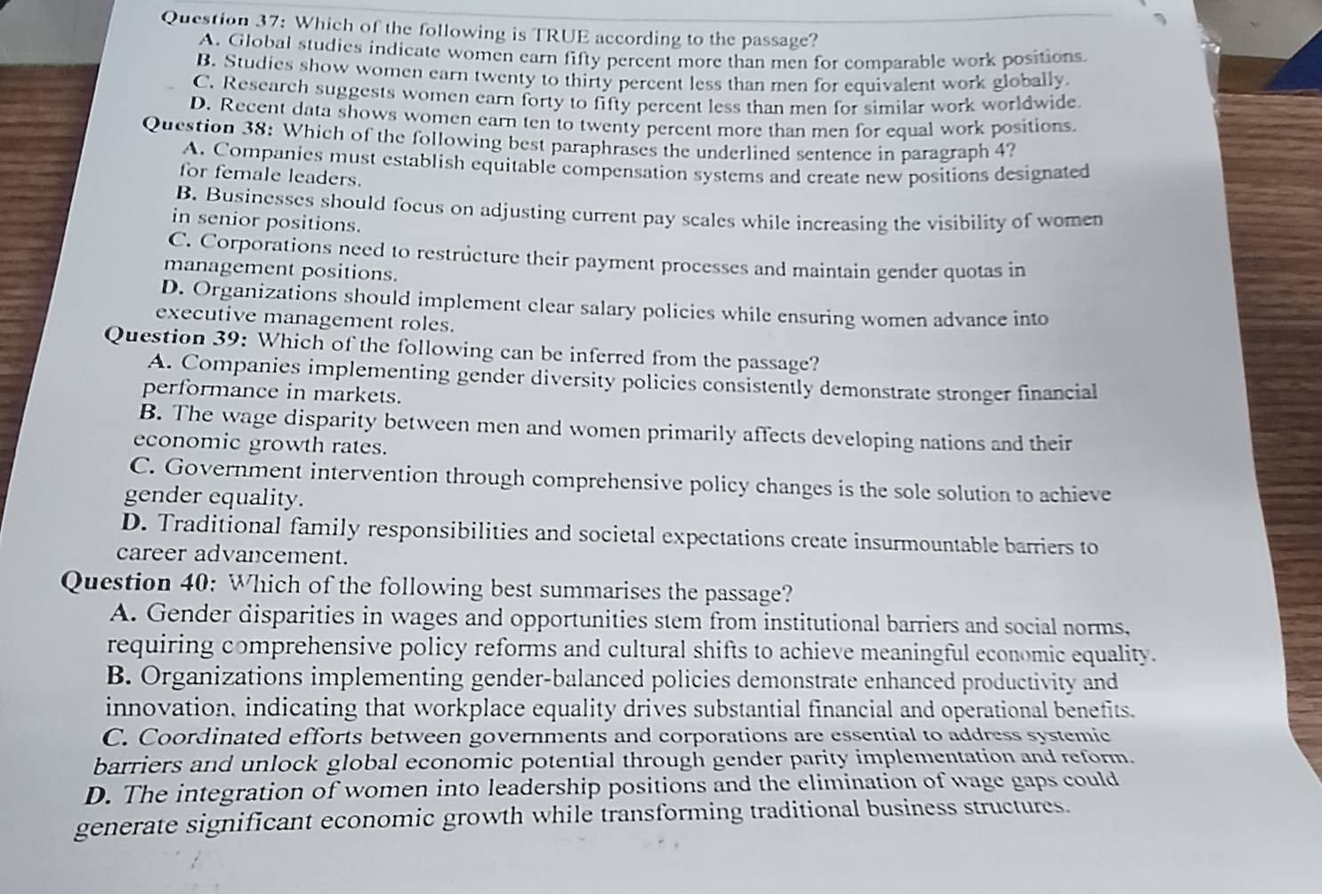 Which of the following is TRUE according to the passage?
A. Global studies indicate women earn fifty percent more than men for comparable work positions
B. Studies show women earn twenty to thirty percent less than men for equivalent work globally.
C. Research suggests women earn forty to fifty percent less than men for similar work worldwide.
D. Recent data shows women earn ten to twenty percent more than men for equal work positions.
Question 38: Which of the following best paraphrases the underlined sentence in paragraph 4?
A. Companies must establish equitable compensation systems and create new positions designated
for female leaders.
B. Businesses should focus on adjusting current pay scales while increasing the visibility of women
in senior positions.
C. Corporations need to restructure their payment processes and maintain gender quotas in
management positions.
D. Organizations should implement clear salary policies while ensuring women advance into
executive management roles.
Question 39: Which of the following can be inferred from the passage?
A. Companies implementing gender diversity policies consistently demonstrate stronger financial
performance in markets.
B. The wage disparity between men and women primarily affects developing nations and their
economic growth rates.
C. Government intervention through comprehensive policy changes is the sole solution to achieve
gender equality.
D. Traditional family responsibilities and societal expectations create insurmountable barriers to
career advancement.
Question 40: Which of the following best summarises the passage?
A. Gender disparities in wages and opportunities stem from institutional barriers and social norms,
requiring comprehensive policy reforms and cultural shifts to achieve meaningful economic equality.
B. Organizations implementing gender-balanced policies demonstrate enhanced productivity and
innovation, indicating that workplace equality drives substantial financial and operational benefits.
C. Coordinated efforts between governments and corporations are essential to address systemic
barriers and unlock global economic potential through gender parity implementation and reform.
D. The integration of women into leadership positions and the elimination of wage gaps could
generate significant economic growth while transforming traditional business structures.
