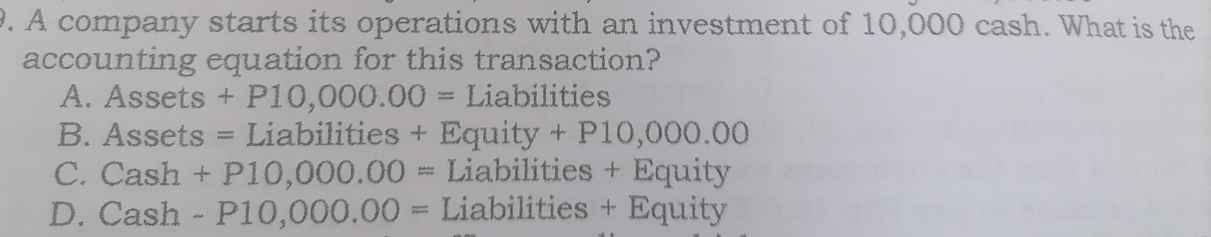 A company starts its operations with an investment of 10,000 cash. What is the
accounting equation for this transaction?
A. Assets+P10,000.00= Liabilities
B. Assets=L Liabilities + Equity +P10,000.00
C. Cash+P10,000.00= Liabilities + Equity
D. Cash-P10,000.00= Liabilities + Equity