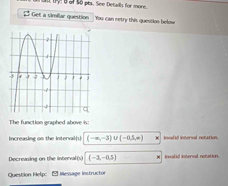 last try: o of 50 pts. See Details for more. 
Get a similar question You can retry this question below 
The function graphed above is: 
Increasing on the interval(s) (-∈fty ,-3)∪ (-0,5,∈fty ) × invalid interval notation. 
Decreasing on the interval(s) (-3,-0,5) invalid interval notation. 
Question Help: Message instructor