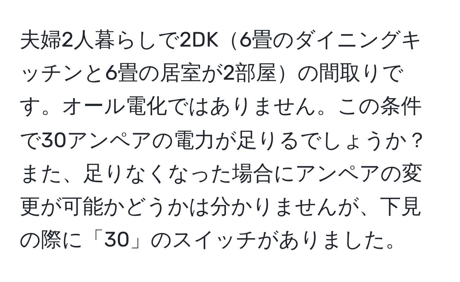 夫婦2人暮らしで2DK6畳のダイニングキッチンと6畳の居室が2部屋の間取りです。オール電化ではありません。この条件で30アンペアの電力が足りるでしょうか？また、足りなくなった場合にアンペアの変更が可能かどうかは分かりませんが、下見の際に「30」のスイッチがありました。