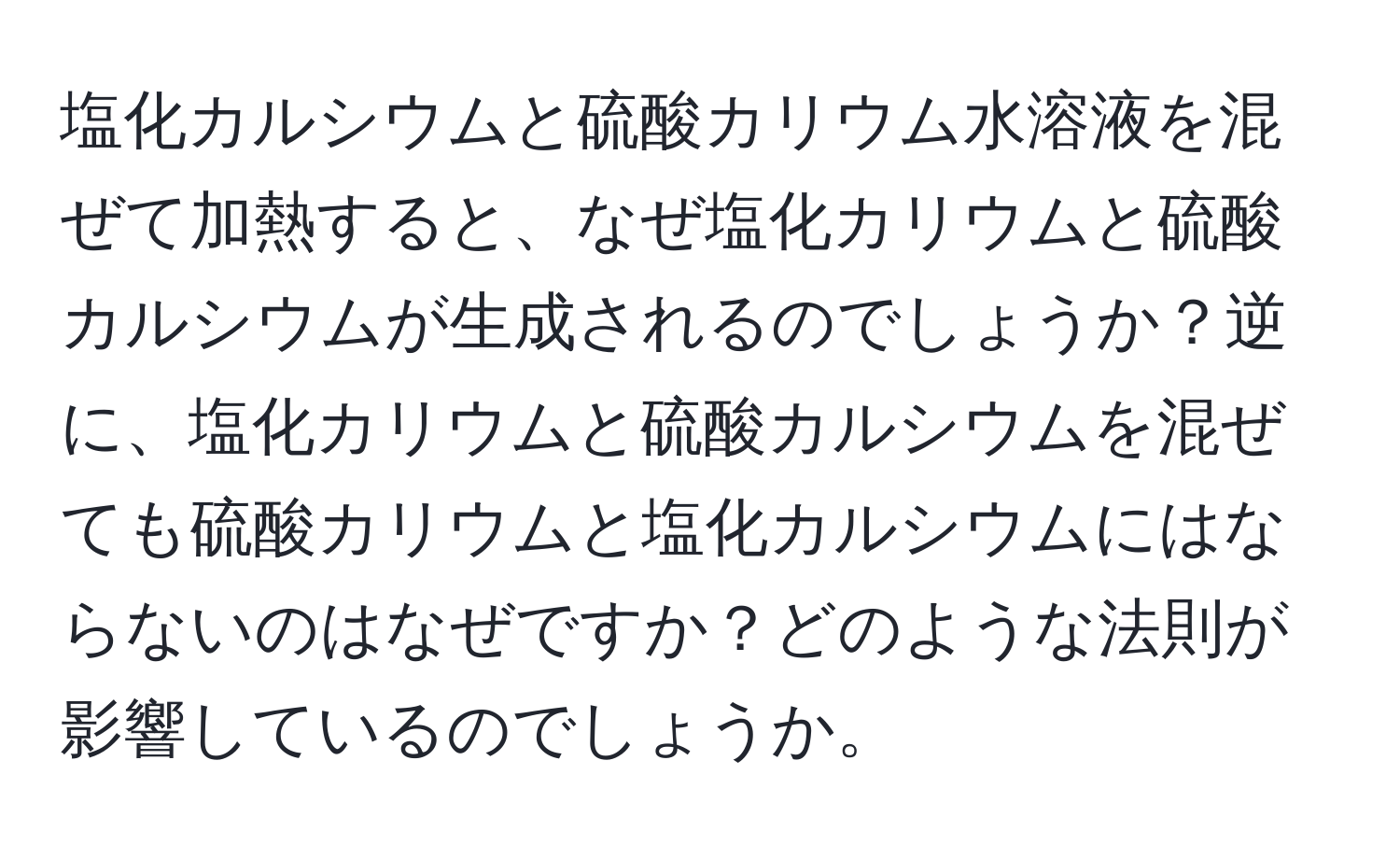 塩化カルシウムと硫酸カリウム水溶液を混ぜて加熱すると、なぜ塩化カリウムと硫酸カルシウムが生成されるのでしょうか？逆に、塩化カリウムと硫酸カルシウムを混ぜても硫酸カリウムと塩化カルシウムにはならないのはなぜですか？どのような法則が影響しているのでしょうか。