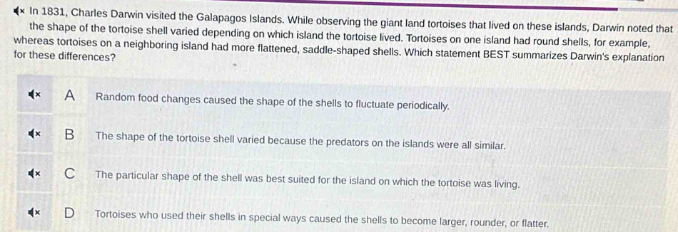 In 1831, Charles Darwin visited the Galapagos Islands. While observing the giant land tortoises that lived on these islands, Darwin noted that
the shape of the tortoise shell varied depending on which island the tortoise lived. Tortoises on one island had round shells, for example,
whereas tortoises on a neighboring island had more flattened, saddle-shaped shells. Which statement BEST summarizes Darwin's explanation
for these differences?
a Random food changes caused the shape of the shells to fluctuate periodically.
B The shape of the tortoise shell varied because the predators on the islands were all similar.
C The particular shape of the shell was best suited for the island on which the tortoise was living.
Tortoises who used their shells in special ways caused the shells to become larger, rounder, or flatter.