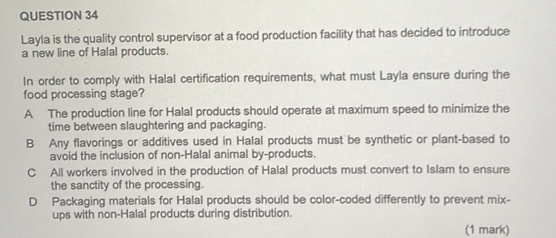 Layla is the quality control supervisor at a food production facility that has decided to introduce
a new line of Halal products.
In order to comply with Halal certification requirements, what must Layla ensure during the
food processing stage?
A The production line for Halal products should operate at maximum speed to minimize the
time between slaughtering and packaging.
B Any flavorings or additives used in Halal products must be synthetic or plant-based to
avoid the inclusion of non-Halal animal by-products.
C All workers involved in the production of Halal products must convert to Islam to ensure
the sanctity of the processing.
D Packaging materials for Halal products should be color-coded differently to prevent mix-
ups with non-Halal products during distribution.
(1 mark)