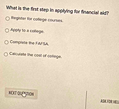 What is the first step in applying for financial aid?
Register for college courses.
Apply to a college.
Complete the FAFSA
Calculate the cost of college.
NEXT QUOSTION ASK FOR HELI