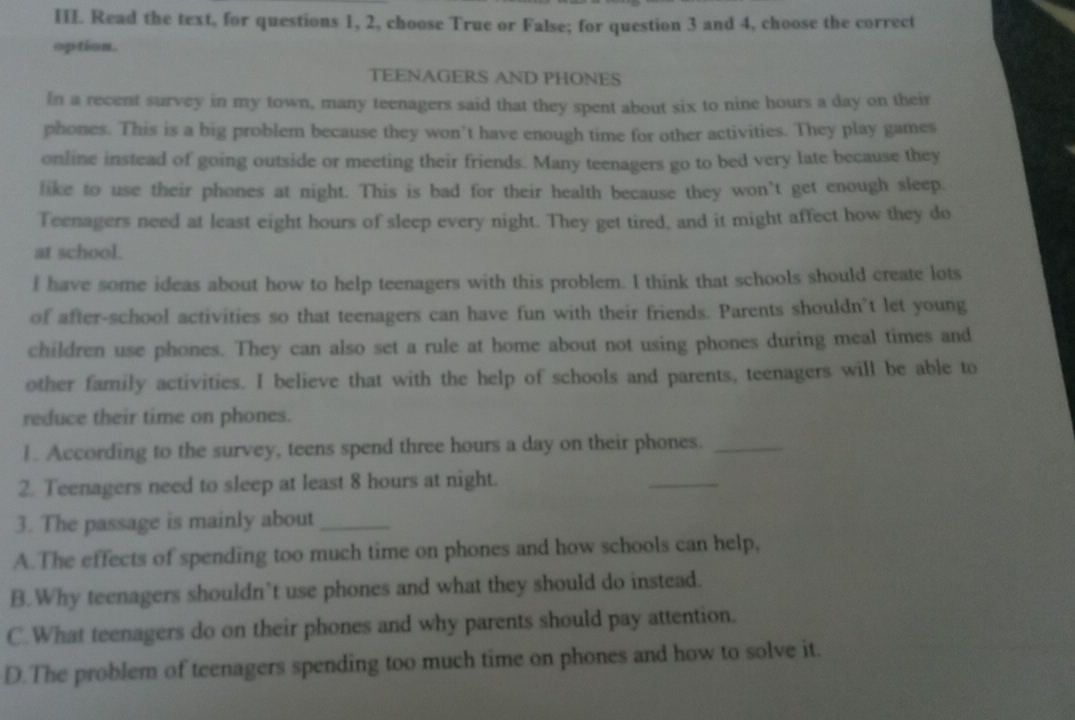 Read the text, for questions 1, 2, choose True or False; for question 3 and 4, choose the correct
option.
TEENAGERS AND PHONES
In a recent survey in my town, many teenagers said that they spent about six to nine hours a day on their
phones. This is a big problem because they won’t have enough time for other activities. They play games
online instead of going outside or meeting their friends. Many teenagers go to bed very late because they
like to use their phones at night. This is bad for their health because they won’t get enough sleep.
Teenagers need at least eight hours of sleep every night. They get tired, and it might affect how they do
at school.
I have some ideas about how to help teenagers with this problem. I think that schools should create lots
of after-school activities so that teenagers can have fun with their friends. Parents shouldn’t let young
children use phones. They can also set a rule at home about not using phones during meal times and
other family activities. I believe that with the help of schools and parents, teenagers will be able to
reduce their time on phones.
1. According to the survey, teens spend three hours a day on their phones._
2. Teenagers need to sleep at least 8 hours at night.
_
3. The passage is mainly about_
A.The effects of spending too much time on phones and how schools can help,
B.Why teenagers shouldn’t use phones and what they should do instead.
C.What teenagers do on their phones and why parents should pay attention.
D.The problem of teenagers spending too much time on phones and how to solve it.