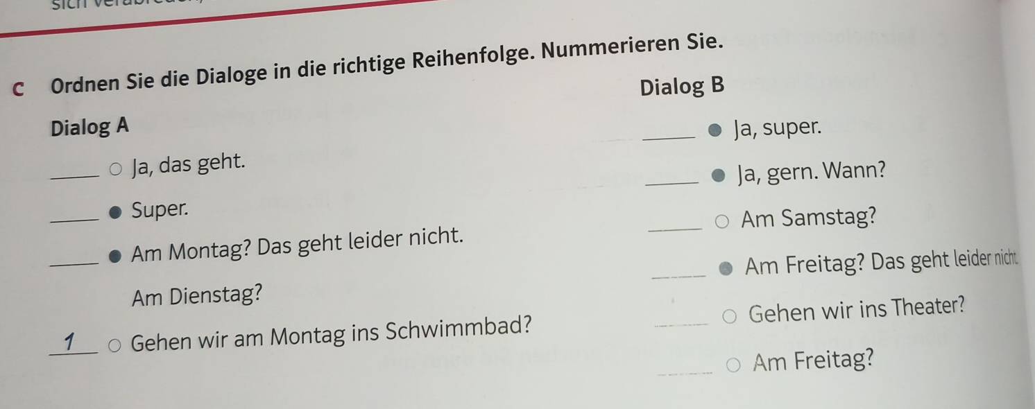 Ordnen Sie die Dialoge in die richtige Reihenfolge. Nummerieren Sie. 
Dialog B 
Dialog A _Ja, super. 
_Ja, das geht. 
_Ja, gern. Wann? 
_Super. 
_Am Samstag? 
Am Montag? Das geht leider nicht. 
_Am Dienstag? _Am Freitag? Das geht leider nicht 
_ 
1 Gehen wir am Montag ins Schwimmbad? _Gehen wir ins Theater? 
Am Freitag?