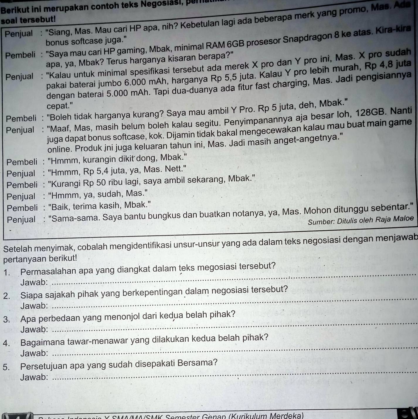 Berikut ini merupakan contoh teks Negosiasi, peria
soal tersebut!  Penjual : "Siang, Mas. Mau cari HP apa, nih? Kebetulan lagi ada beberapa merk yang promo, Mas. Ada
bonus softcase juga."
Pembeli : "Saya mau cari HP gaming, Mbak, minimal RAM 6GB prosesor Snapdragon 8 ke atas. Kira-kira
apa, ya, Mbak? Terus harganya kisaran berapa?"
Penjual : 'Kalau untuk minimal spesifikasi tersebut ada merek X pro dan Y pro ini, Mas. X pro sudah
pakai baterai jumbo 6.000 mAh, harganya Rp 5,5 juta. Kalau Y pro lebih murah, Rp 4,8 juta
dengan baterai 5.000 mAh. Tapi dua-duanya ada fitur fast charging, Mas. Jadi pengisiannya
cepat."
Pembeli : "Boleh tidak harganya kurang? Saya mau ambil Y Pro. Rp 5 juta, deh, Mbak."
Penjual : "Maaf, Mas, masih belum boleh kalau segitu. Penyimpanannya aja besar loh, 128GB. Nanti
juga dapat bonus softcase, kok. Dijamin tidak bakal mengecewakan kalau mau buat main game
online. Produk jni juga keluaran tahun ini, Mas. Jadi masih anget-angetnya."
Pembeli : "Hmmm, kurangin dikit dong, Mbak."
Penjual : "Hmmm, Rp 5,4 juta, ya, Mas. Nett."
Pembeli : "Kurangi Rp 50 ribu lagi, saya ambil sekarang, Mbak.".
Penjual : "Hmmm, ya, sudah, Mas."
Pembeli : "Baik, terima kasih, Mbak."
Penjual : "Sama-sama. Saya bantu bungkus dan buatkan notanya, ya, Mas. Mohon ditunggu sebentar."
Sumber: Ditulis oleh Raja Maloe
Setelah menyimak, cobalah mengidentifikasi unsur-unsur yang ada dalam teks negosiasi dengan menjawab
pertanyaan berikut!
1. Permasalahan apa yang diangkat dalam teks megosiasi tersebut?
Jawab:
_
2. Siapa sajakah pihak yang berkepentingan dalam negosiasi tersebut?
Jawab:
_
_
3. Apa perbedaan yang menonjol dari kedua belah pihak?
Jawab:
_
4. Bagaimana tawar-menawar yang dilakukan kedua belah pihak?
Jawab:
5. Persetujuan apa yang sudah disepakati Bersama?
Jawab:
_
K Semester Genan (Kurikulum Merdeka)