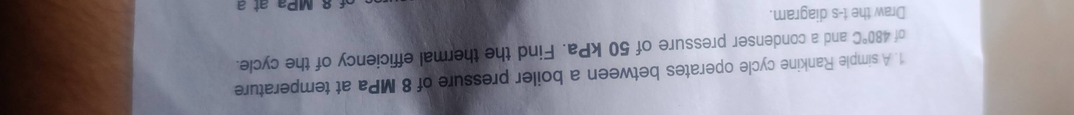 A simple Rankine cycle operates between a boiler pressure of 8 MPa at temperature 
of 480°C and a condenser pressure of 50 kPa. Find the thermal efficiency of the cycle. 
Draw the t -s diagram. 
MPa at a