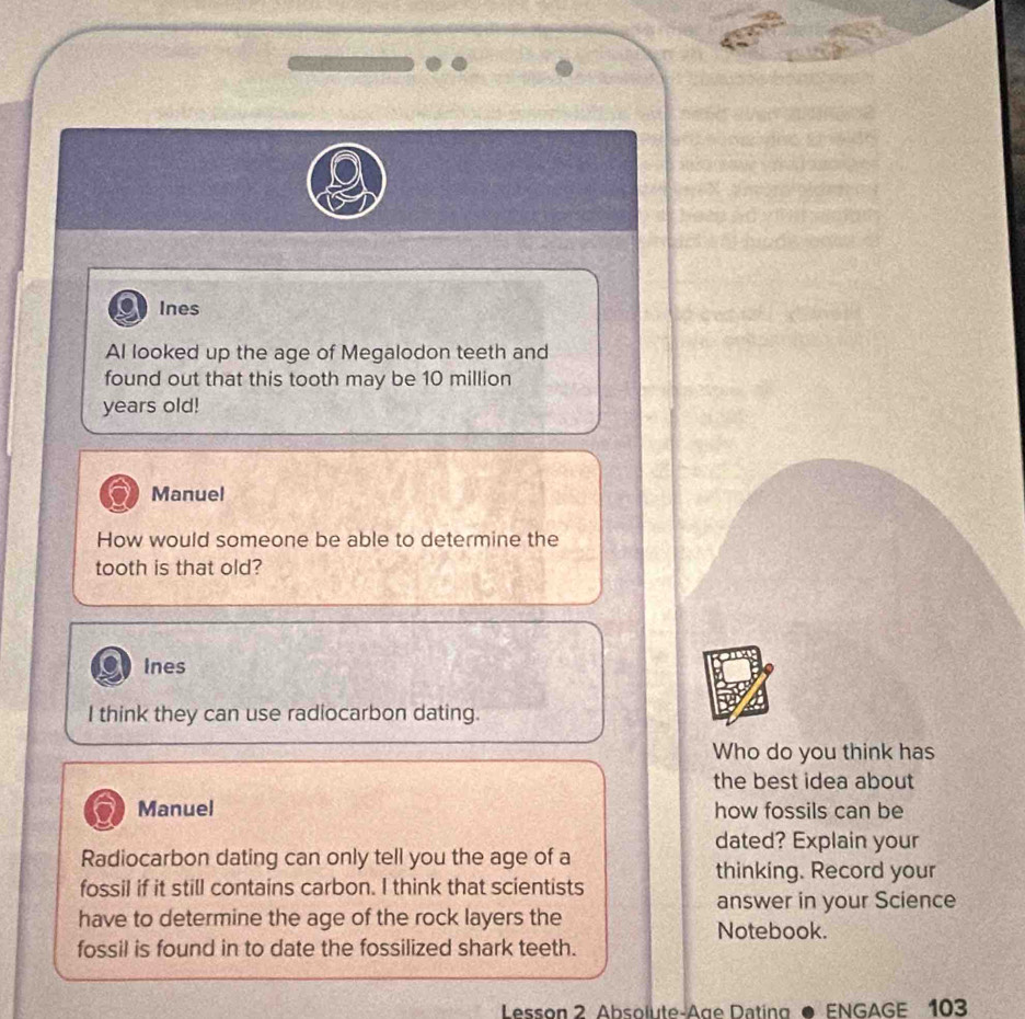 Ines 
AI looked up the age of Megalodon teeth and 
found out that this tooth may be 10 million
years old! 
Manuel 
How would someone be able to determine the 
tooth is that old? 
Ines 
I think they can use radiocarbon dating. 
Who do you think has 
the best idea about 
Manuel how fossils can be 
dated? Explain your 
Radiocarbon dating can only tell you the age of a 
thinking. Record your 
fossil if it still contains carbon. I think that scientists 
answer in your Science 
have to determine the age of the rock layers the Notebook. 
fossil is found in to date the fossilized shark teeth. 
Lesson 2 Absolute-Age Dating ● ENGAGE 103