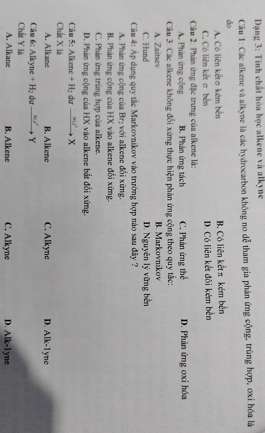 Dạng 3: Tính chất hóa học alkene và alkyne
Câu 1: Các alkene và alkyne là các hydrocarbon không no dễ tham gia phản ứng cộng, trùng hợp, oxi hóa là
do
A. Có liên kếtσ kém bền B. Có liên kếtπ kém bền
C. Có liên kết σ bền D. Có liên kết đôi kém bền
Câu 2: Phản ứng đặc trưng của alkene là:
A. Phản ứng cộng B. Phản ứng tách C. Phản ứng thế D. Phản ứng oxi hóa
Câu 3: Các alkene không đối xứng thực hiện phản ứng cộng theo quy tắc:
A. Zaitsev B. Markovnikov
C. Hund D. Nguyên lý vững bền
Câu 4: Áp dụng quy tắc Markovnikov vào trường hợp nào sau đây ?
A. Phản ứng cộng của Br₂ với alkene đối xứng.
B. Phản ứng cộng của HX vào alkene đối xứng.
C. Phản ứng trùng hợp của alkene.
D. Phản ứng cộng của HX vào alkene bất đối xứng.
Câu 5: Alkene +H_2 dư _ Ni,t^0 X
Chất X là
A. Alkane B. Alkene C. Alkyne D. Alk-1 yne
Câu 6: Alkyne +H_2 dư Ni, t^0 Y
Chất Y là
A. Alkane B. Alkene C. Alkyne D. Alk-1yne