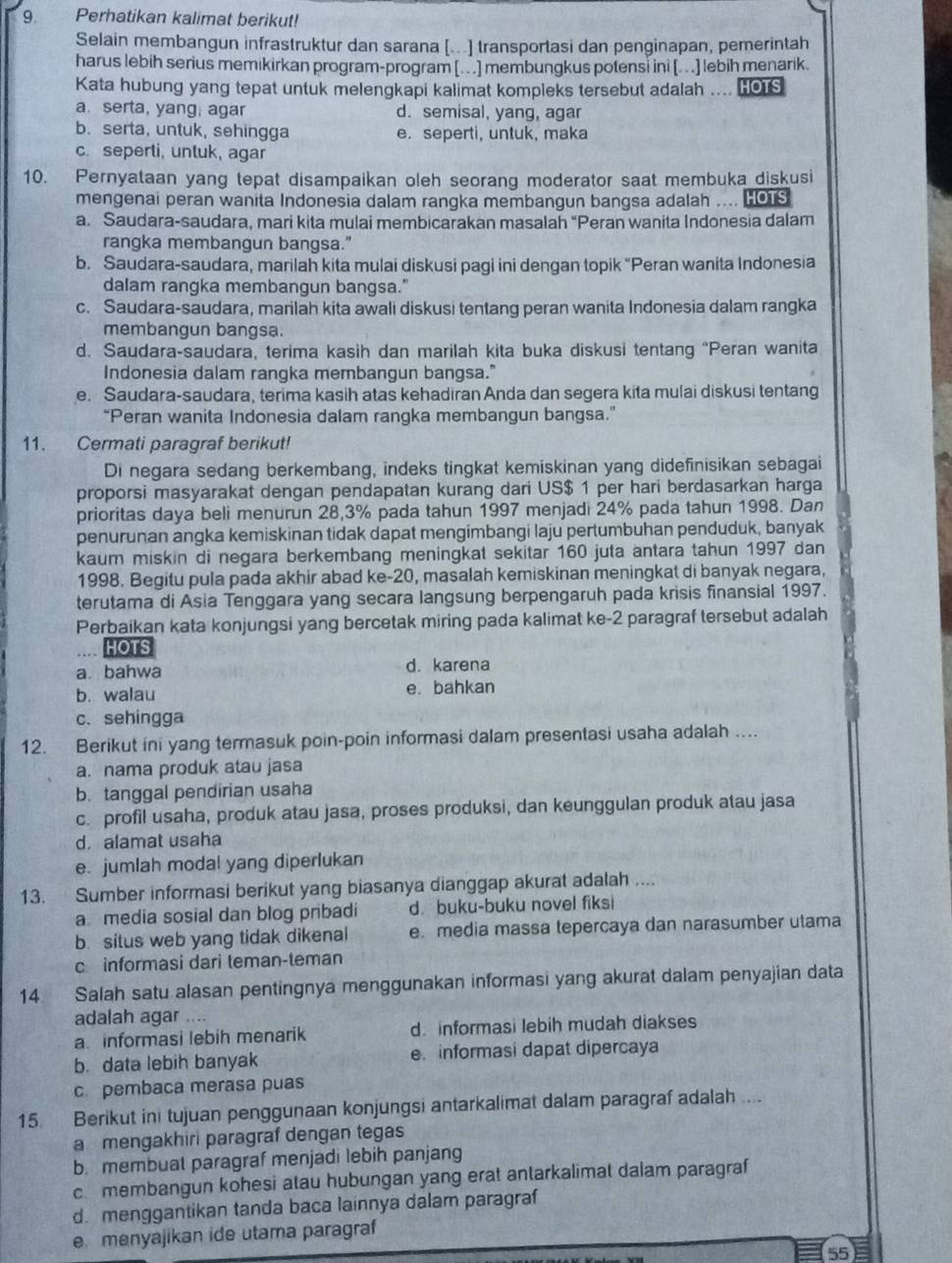 Perhatikan kalimat berikut!
Selain membangun infrastruktur dan sarana [...] transportasi dan penginapan, pemerintah
harus lebih serius memikirkan program-program [. . .] membungkus potensi ini [..] lebih menarik.
Kata hubung yang tepat untuk melengkapi kalimat kompleks tersebut adalah .... HOTS
a. serta, yang; agar d. semisal, yang, agar
b. serta, untuk, sehingga e. seperti, untuk, maka
c. seperti, untuk, agar
10. Pernyataan yang tepat disampaikan oleh seorang moderator saat membuka diskusi
mengenai peran wanita Indonesia dalam rangka membangun bangsa adalah .... HOTS
a. Saudara-saudara, mari kita mulai membicarakan masalah “Peran wanita Indonesia dalam
rangka membangun bangsa."
b. Saudara-saudara, marilah kita mulai diskusi pagi ini dengan topik “Peran wanita Indonesia
dalam rangka membangun bangsa."
c. Saudara-saudara, marilah kita awali diskusi tentang peran wanita Indonesia dalam rangka
membangun bangsa.
d. Saudara-saudara, terima kasih dan marilah kita buka diskusi tentang "Peran wanita
Indonesia dalam rangka membangun bangsa."
e. Saudara-saudara, terima kasih atas kehadiran Anda dan segera kita mulai diskusi tentang
“Peran wanita Indonesia dalam rangka membangun bangsa.”
11. Cermati paragraf berikut!
Di negara sedang berkembang, indeks tingkat kemiskinan yang didefinisikan sebagai
proporsi masyarakat dengan pendapatan kurang dari US$ 1 per hari berdasarkan harga
prioritas daya beli menurun 28,3% pada tahun 1997 menjadi 24% pada tahun 1998. Dan
penurunan angka kemiskinan tidak dapat mengimbangi laju pertumbuhan penduduk, banyak
kaum miskin di negara berkembang meningkat sekitar 160 juta antara tahun 1997 dan
1998. Begitu pula pada akhir abad ke-20, masalah kemiskinan meningkat di banyak negara,
terutama di Asia Tenggara yang secara langsung berpengaruh pada krisis finansial 1997.
Perbaikan kata konjungsi yang bercetak miring pada kalimat ke-2 paragraf tersebut adalah
HOTS
a. bahwa d. karena
b. walau e. bahkan
c. sehingga
12. Berikut ini yang termasuk poin-poin informasi dalam presentasi usaha adalah …
a. nama produk atau jasa
b. tanggal pendirian usaha
c. profil usaha, produk atau jasa, proses produksi, dan keunggulan produk atau jasa
d. alamat usaha
e. jumlah modal yang diperlukan
13. Sumber informasi berikut yang biasanya dianggap akurat adalah ....
a media sosial dan blog pribadi d. buku-buku novel fiksi
b. situs web yang tidak dikenal e. media massa tepercaya dan narasumber utama
c informasi dari teman-teman
14 Salah satu alasan pentingnya menggunakan informasi yang akurat dalam penyajian data
adalah agar ....
a informasi lebih menarik d. informasi lebih mudah diakses
b. data lebih banyak e. informasi dapat dipercaya
c pembaca merasa puas
15 Berikut ini tujuan penggunaan konjungsi antarkalimat dalam paragraf adalah ....
amengakhiri paragraf dengan tegas
b. membuat paragraf menjadi lebih panjang
c membangun kohesi atau hubungan yang erat antarkalimat dalam paragraf
d. menggantikan tanda baca lainnya dalam paragraf
e. menyajikan ide utama paragraf
55